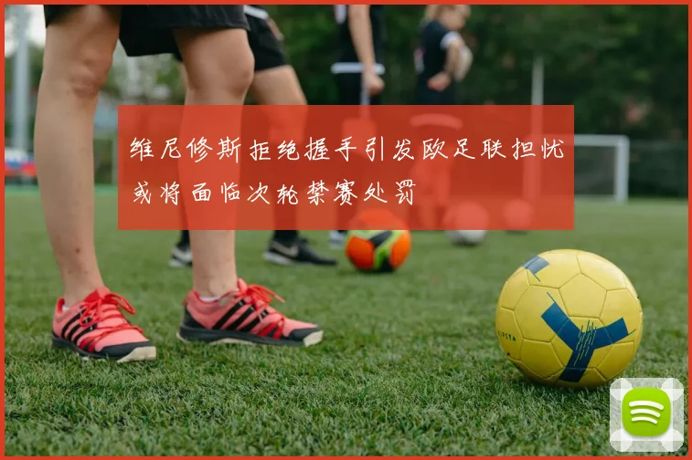 维尼修斯拒绝握手引发欧足联担忧或将面临次轮禁赛处罚