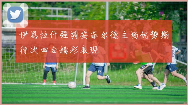 伊恩拉什强调安菲尔德主场优势期待次回合精彩表现