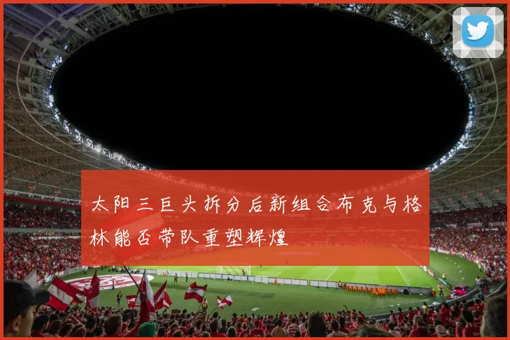 太阳三巨头拆分后新组合布克与格林能否带队重塑辉煌