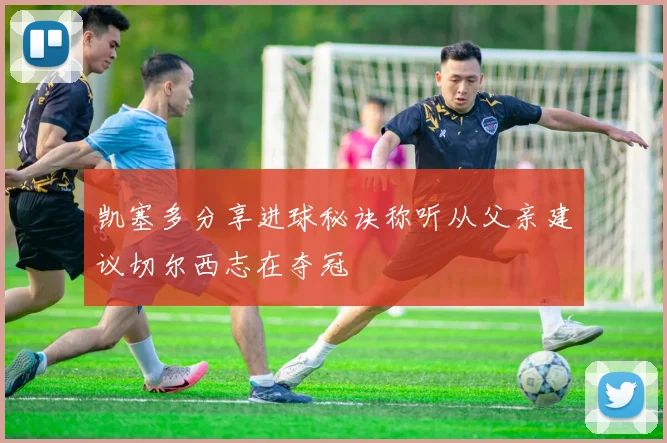 凯塞多分享进球秘诀称听从父亲建议切尔西志在夺冠