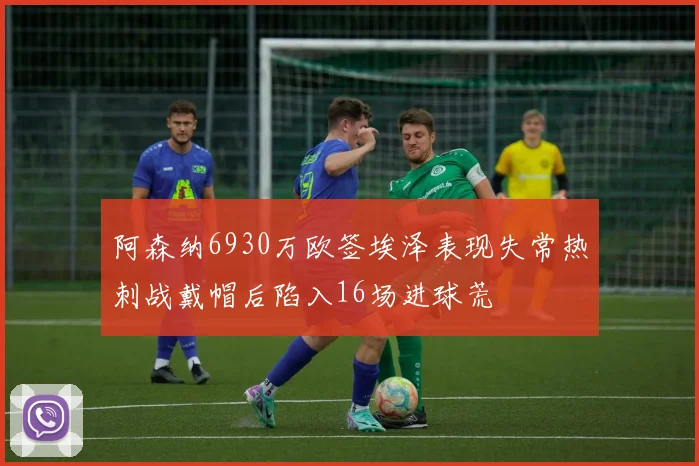 阿森纳6930万欧签埃泽表现失常热刺战戴帽后陷入16场进球荒