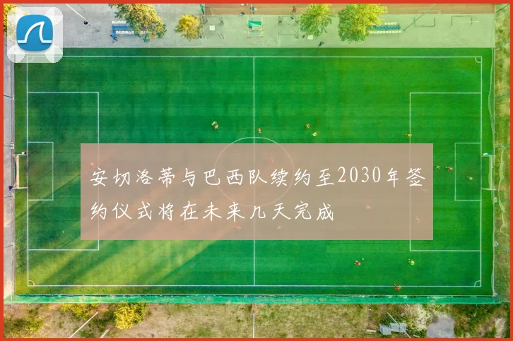 安切洛蒂与巴西队续约至2030年签约仪式将在未来几天完成