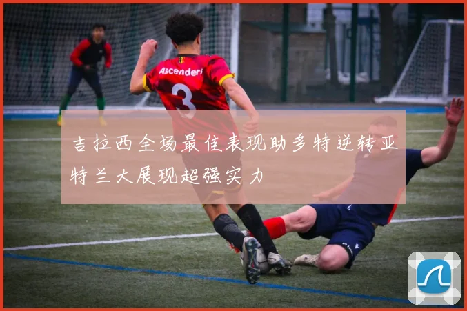 吉拉西全场最佳表现助多特逆转亚特兰大展现超强实力