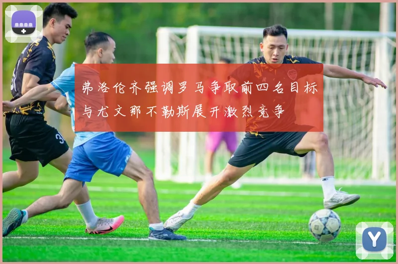 弗洛伦齐强调罗马争取前四名目标与尤文那不勒斯展开激烈竞争