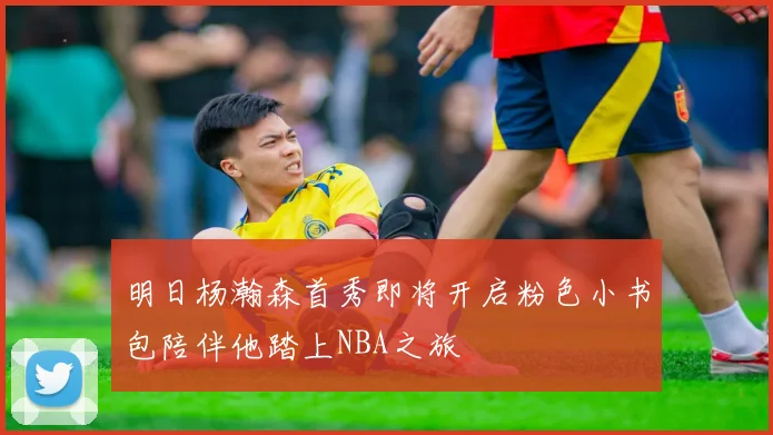 明日杨瀚森首秀即将开启粉色小书包陪伴他踏上NBA之旅