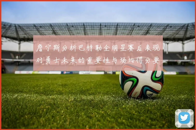 詹宁斯分析巴特勒全明星赛后表现对勇士未来的重要性与场均得分要求