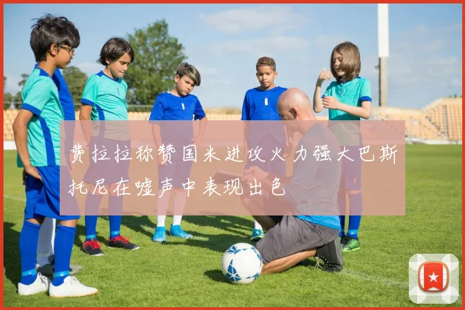 费拉拉称赞国米进攻火力强大巴斯托尼在嘘声中表现出色