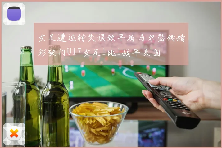 女足遭逆转失误致平局马尔瑟姆精彩破门U17女足1比1战平美国