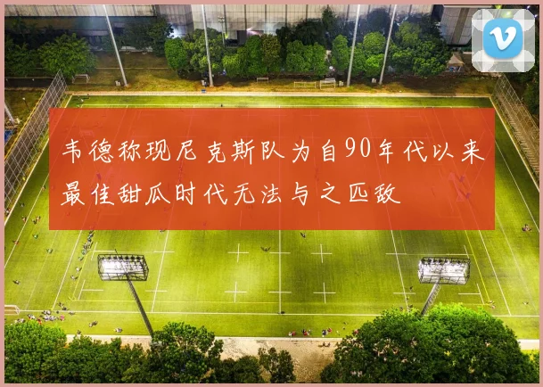 韦德称现尼克斯队为自90年代以来最佳甜瓜时代无法与之匹敌