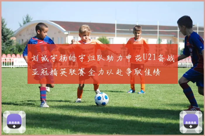 刘诚宇杨皓宇归队助力申花U21备战亚冠精英联赛全力以赴争取佳绩