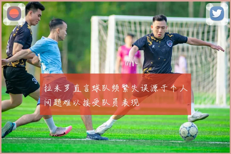 拉米罗直言球队频繁失误源于个人问题难以接受队员表现