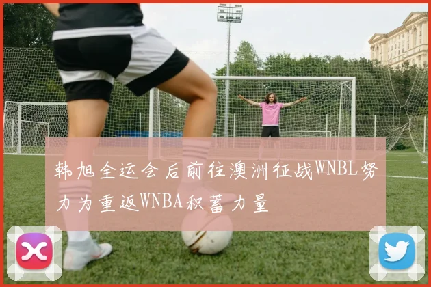 韩旭全运会后前往澳洲征战WNBL努力为重返WNBA积蓄力量