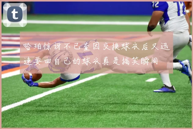 哈珀惊讶不已奎因交换球衣后又迅速要回自己的球衣真是搞笑瞬间