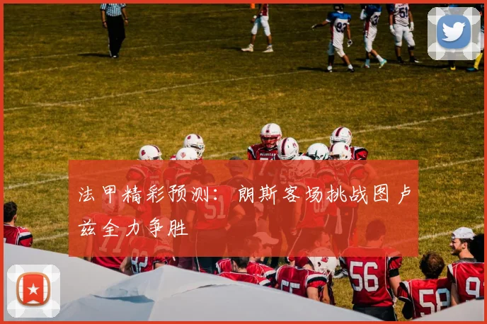 法甲精彩预测：朗斯客场挑战图卢兹全力争胜
