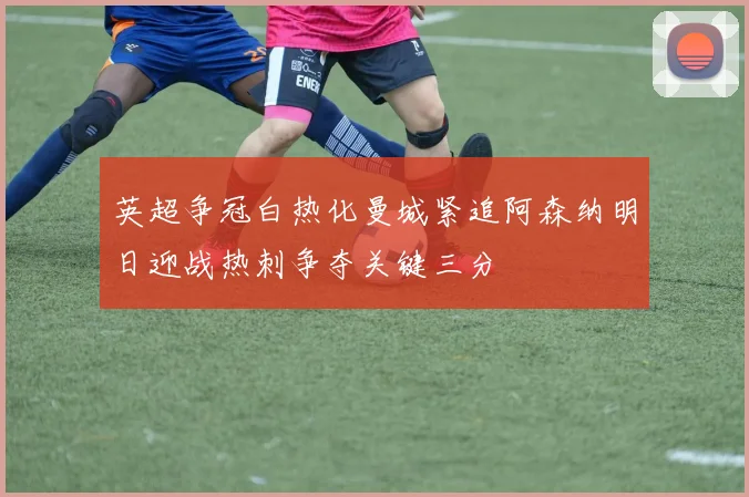 英超争冠白热化曼城紧追阿森纳明日迎战热刺争夺关键三分