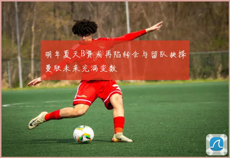 明年夏天B费或再陷转会与留队抉择曼联未来充满变数
