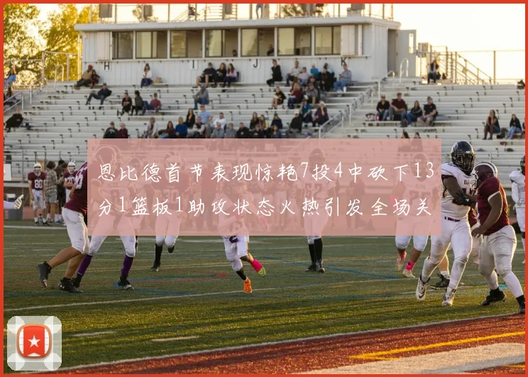 恩比德首节表现惊艳7投4中砍下13分1篮板1助攻状态火热引发全场关注