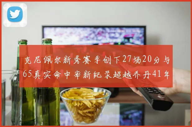 克尼佩尔新秀赛季创下27场20分与65真实命中率新纪录超越乔丹41年历史