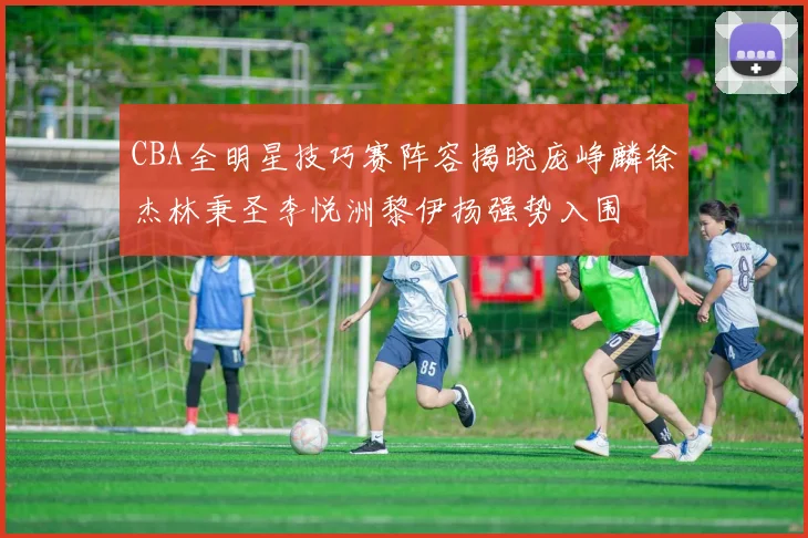 CBA全明星技巧赛阵容揭晓庞峥麟徐杰林秉圣李悦洲黎伊扬强势入围