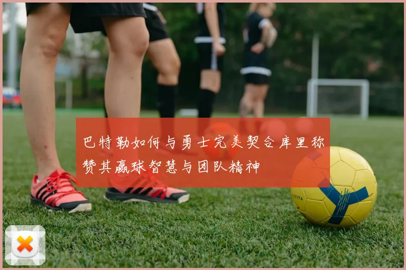 巴特勒如何与勇士完美契合库里称赞其赢球智慧与团队精神