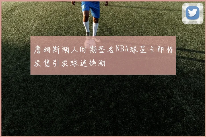 詹姆斯湖人时期签名NBA球星卡即将发售引发球迷热潮