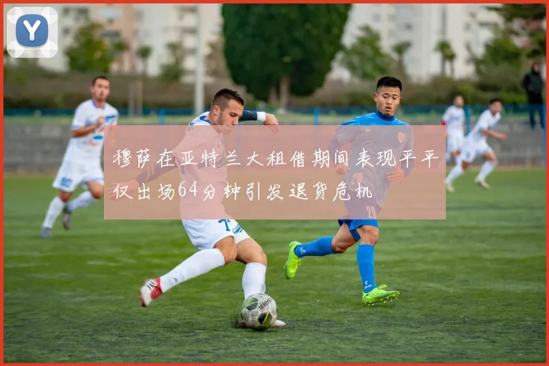 穆萨在亚特兰大租借期间表现平平仅出场64分钟引发退货危机