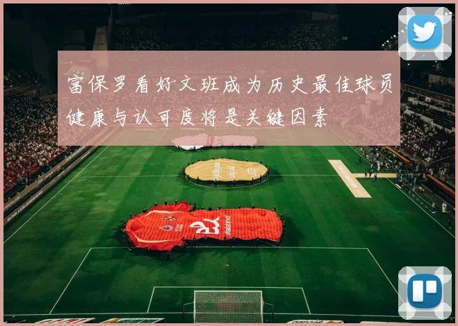 富保罗看好文班成为历史最佳球员健康与认可度将是关键因素