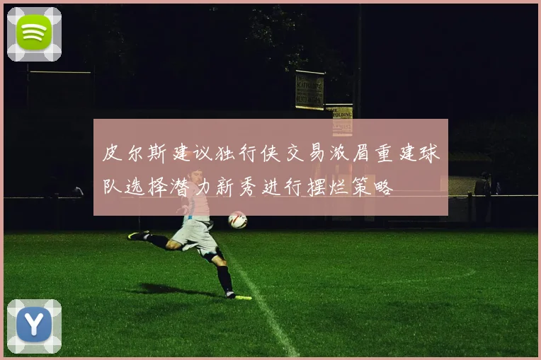 皮尔斯建议独行侠交易浓眉重建球队选择潜力新秀进行摆烂策略