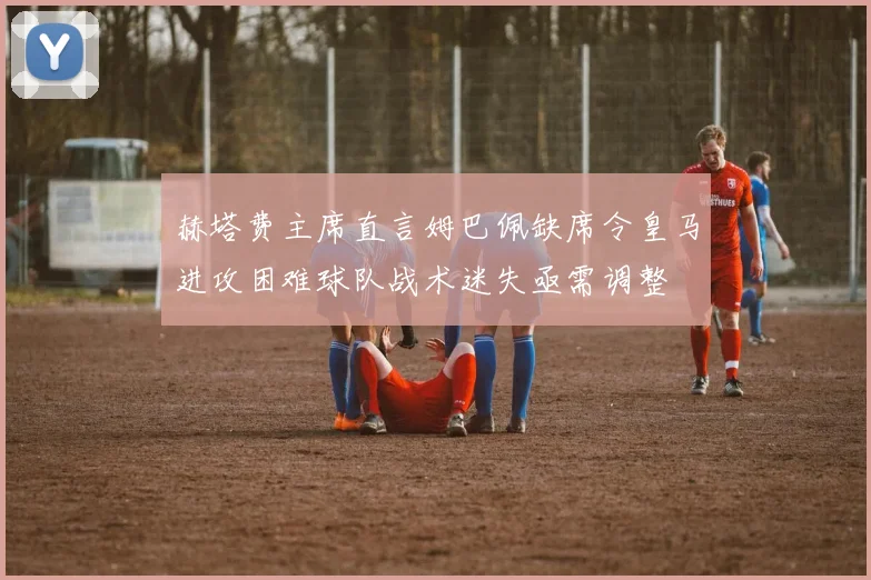 赫塔费主席直言姆巴佩缺席令皇马进攻困难球队战术迷失亟需调整