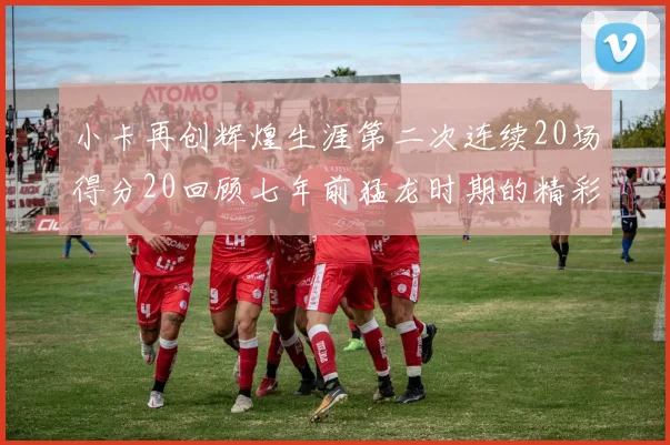 小卡再创辉煌生涯第二次连续20场得分20回顾七年前猛龙时期的精彩表现