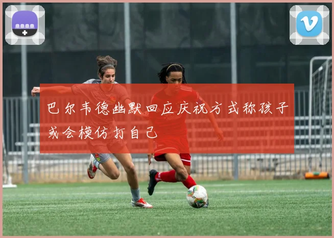 巴尔韦德幽默回应庆祝方式称孩子或会模仿打自己