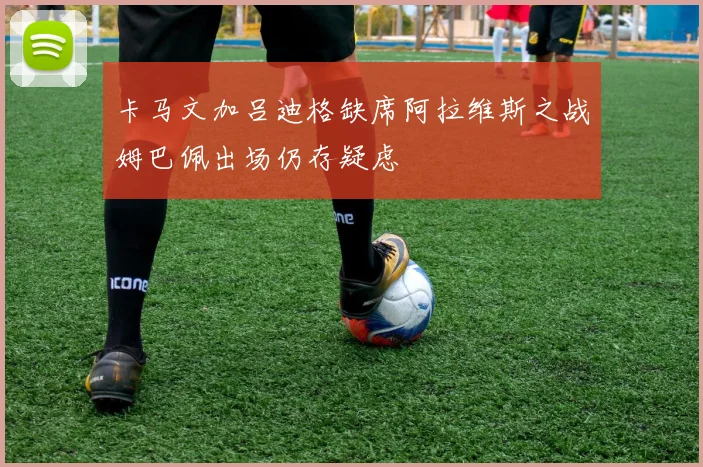 卡马文加吕迪格缺席阿拉维斯之战姆巴佩出场仍存疑虑