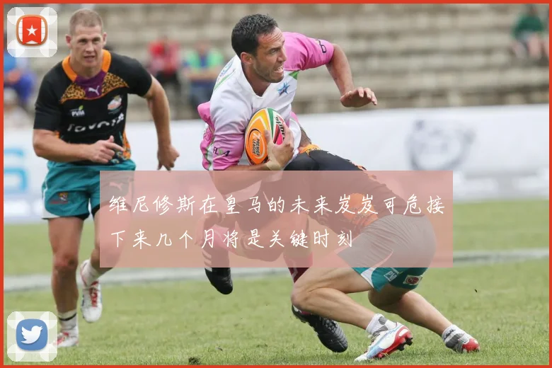 维尼修斯在皇马的未来岌岌可危接下来几个月将是关键时刻